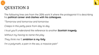 QUESTION 3
The following lines are from the 2016 work X where the protagonist X is describing
his political career and clashes with his colleagues.
“Tomorrow and tomorrow and tomorrow
Creeps in this petty pace from day to day
I trust you'll understand the reference to another Scottish tragedy
Without my having to name the play
They think me Y, ambition is my folly
I'm a polymath, a pain in the ass, a massive pain”
 