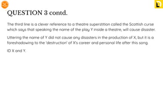 QUESTION 3 contd.
The third line is a clever reference to a theatre superstition called the Scottish curse
which says that speaking the name of the play Y inside a theatre, will cause disaster.
Uttering the name of Y did not cause any disasters in the production of X, but it is a
foreshadowing to the 'destruction' of X's career and personal life after this song.
ID X and Y.
 