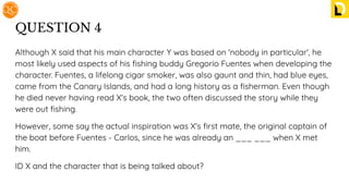 QUESTION 4
Although X said that his main character Y was based on 'nobody in particular', he
most likely used aspects of his ﬁshing buddy Gregorio Fuentes when developing the
character. Fuentes, a lifelong cigar smoker, was also gaunt and thin, had blue eyes,
came from the Canary Islands, and had a long history as a ﬁsherman. Even though
he died never having read X's book, the two often discussed the story while they
were out ﬁshing.
However, some say the actual inspiration was X's ﬁrst mate, the original captain of
the boat before Fuentes - Carlos, since he was already an ___ ___ when X met
him.
ID X and the character that is being talked about?
 