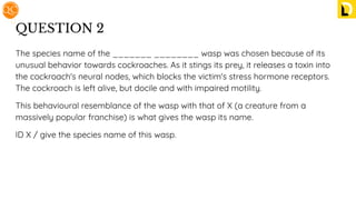 QUESTION 2
The species name of the _______ ________ wasp was chosen because of its
unusual behavior towards cockroaches. As it stings its prey, it releases a toxin into
the cockroach's neural nodes, which blocks the victim's stress hormone receptors.
The cockroach is left alive, but docile and with impaired motility.
This behavioural resemblance of the wasp with that of X (a creature from a
massively popular franchise) is what gives the wasp its name.
ID X / give the species name of this wasp.
 