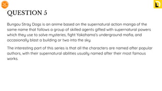 QUESTION 5
Bungou Stray Dogs is an anime based on the supernatural action manga of the
same name that follows a group of skilled agents gifted with supernatural powers
which they use to solve mysteries, ﬁght Yokohama’s underground maﬁa, and
occasionally blast a building or two into the sky.
The interesting part of this series is that all the characters are named after popular
authors, with their supernatural abilities usually named after their most famous
works.
 