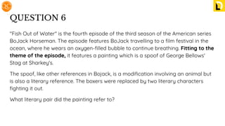 QUESTION 6
"Fish Out of Water" is the fourth episode of the third season of the American series
BoJack Horseman. The episode features BoJack travelling to a ﬁlm festival in the
ocean, where he wears an oxygen-ﬁlled bubble to continue breathing. Fitting to the
theme of the episode, it features a painting which is a spoof of George Bellows'
Stag at Sharkey's.
The spoof, like other references in Bojack, is a modiﬁcation involving an animal but
is also a literary reference. The boxers were replaced by two literary characters
ﬁghting it out.
What literary pair did the painting refer to?
 