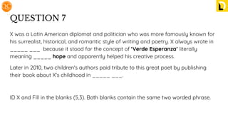 QUESTION 7
X was a Latin American diplomat and politician who was more famously known for
his surrealist, historical, and romantic style of writing and poetry. X always wrote in
_____ ___ because it stood for the concept of ‘Verde Esperanza’ literally
meaning _____ hope and apparently helped his creative process.
Later in 2010, two children's authors paid tribute to this great poet by publishing
their book about X's childhood in _____ ___.
ID X and Fill in the blanks (5,3). Both blanks contain the same two worded phrase.
 