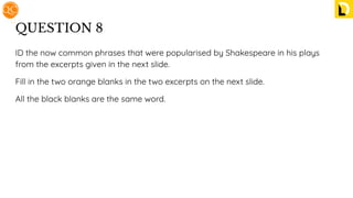 QUESTION 8
ID the now common phrases that were popularised by Shakespeare in his plays
from the excerpts given in the next slide.
Fill in the two orange blanks in the two excerpts on the next slide.
All the black blanks are the same word.
 