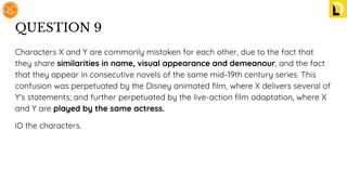 QUESTION 9
Characters X and Y are commonly mistaken for each other, due to the fact that
they share similarities in name, visual appearance and demeanour, and the fact
that they appear in consecutive novels of the same mid-19th century series. This
confusion was perpetuated by the Disney animated ﬁlm, where X delivers several of
Y's statements; and further perpetuated by the live-action ﬁlm adaptation, where X
and Y are played by the same actress.
ID the characters.
 