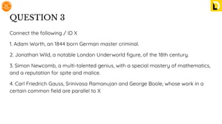 QUESTION 3
Connect the following / ID X
1. Adam Worth, an 1844 born German master criminal.
2. Jonathan Wild, a notable London Underworld ﬁgure, of the 18th century.
3. Simon Newcomb, a multi-talented genius, with a special mastery of mathematics,
and a reputation for spite and malice.
4. Carl Friedrich Gauss, Srinivasa Ramanujan and George Boole, whose work in a
certain common ﬁeld are parallel to X
 