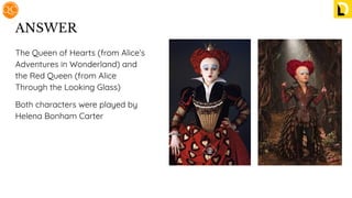ANSWER
The Queen of Hearts (from Alice’s
Adventures in Wonderland) and
the Red Queen (from Alice
Through the Looking Glass)
Both characters were played by
Helena Bonham Carter
 