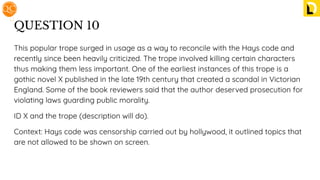 QUESTION 10
This popular trope surged in usage as a way to reconcile with the Hays code and
recently since been heavily criticized. The trope involved killing certain characters
thus making them less important. One of the earliest instances of this trope is a
gothic novel X published in the late 19th century that created a scandal in Victorian
England. Some of the book reviewers said that the author deserved prosecution for
violating laws guarding public morality.
ID X and the trope (description will do).
Context: Hays code was censorship carried out by hollywood, it outlined topics that
are not allowed to be shown on screen.
 