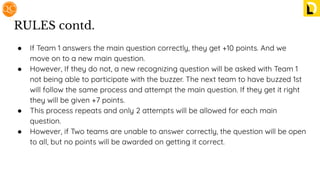 RULES contd.
● If Team 1 answers the main question correctly, they get +10 points. And we
move on to a new main question.
● However, If they do not, a new recognizing question will be asked with Team 1
not being able to participate with the buzzer. The next team to have buzzed 1st
will follow the same process and attempt the main question. If they get it right
they will be given +7 points.
● This process repeats and only 2 attempts will be allowed for each main
question.
● However, if Two teams are unable to answer correctly, the question will be open
to all, but no points will be awarded on getting it correct.
 
