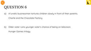 QUESTION 6
a) A lunatic businessman tortures children slowly in front of their parents.
Charlie and the Chocolate Factory
b) Older sister ruins younger sister's chance of being on television.
Hunger Games trilogy
 