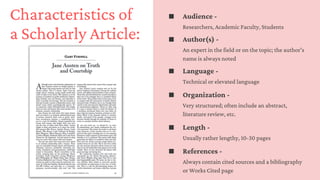 Characteristics of
a Scholarly Article:
Audience -
Researchers, Academic Faculty, Students
Author(s) -
An expert in the field or on the topic; the author's
name is always noted
Language -
Technical or elevated language
Organization -
Very structured; often include an abstract,
literature review, etc.
Length -
Usually rather lengthy, 10-30 pages
References -
Always contain cited sources and a bibliography
or Works Cited page
 