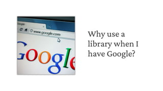 Why use a
library when I
have Google?
 