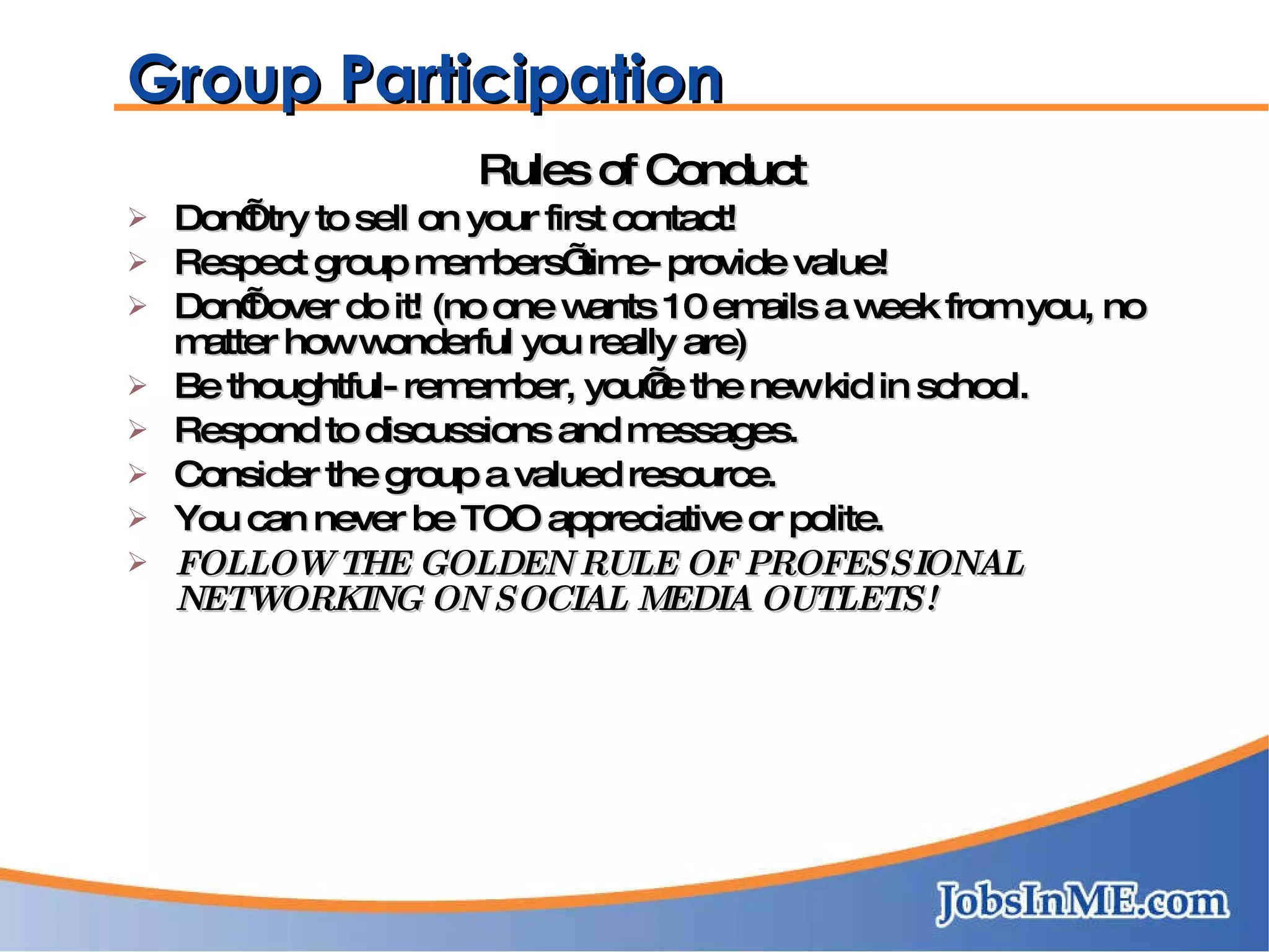Group Participation Rules of Conduct Don’t try to sell on your first contact! Respect group members’ time- provide value! Don’t over do it! (no one wants 10 emails a week from you, no matter how wonderful you really are) Be thoughtful- remember, you’re the new kid in school. Respond to discussions and messages. Consider the group a valued resource. You can never be TOO appreciative or polite. FOLLOW THE GOLDEN RULE OF PROFESSIONAL  NETWORKING ON SOCIAL MEDIA OUTLETS! 