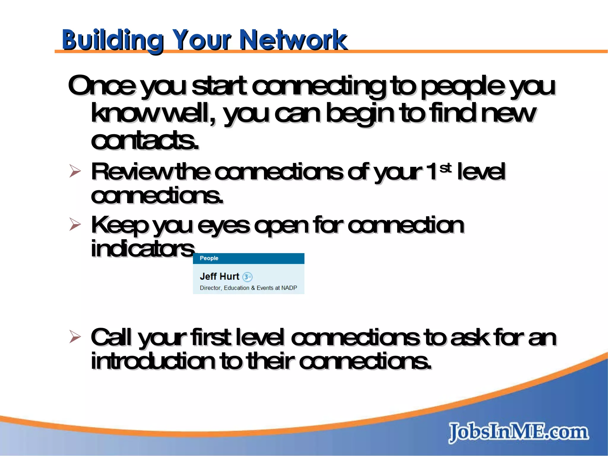 Once you start connecting to people you know well, you can begin to find new contacts. Review the connections of your 1 st  level connections. Keep you eyes open for connection indicators. Call your first level connections to ask for an introduction to their connections. Building Your Network 