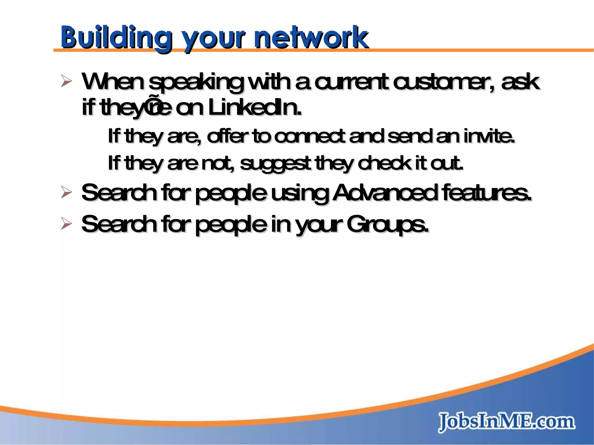 Building your network When speaking with a current customer, ask if they’re on LinkedIn. If they are, offer to connect and send an invite. If they are not, suggest they check it out. Search for people using Advanced features. Search for people in your Groups. 