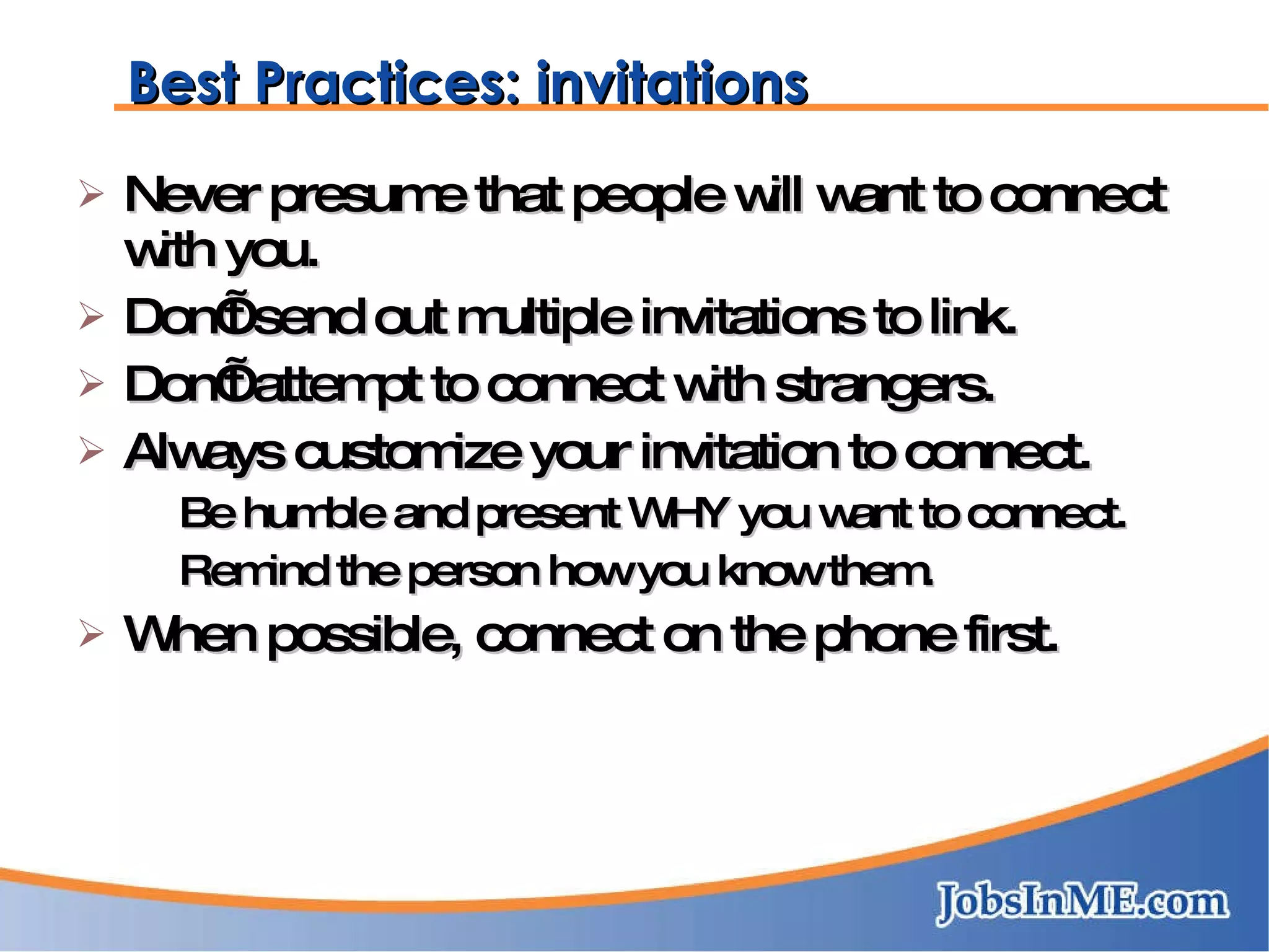 Best Practices: invitations Never presume that people will want to connect with you. Don’t send out multiple invitations to link. Don’t attempt to connect with strangers. Always customize your invitation to connect. Be humble and present WHY you want to connect. Remind the person how you know them. When possible, connect on the phone first. 