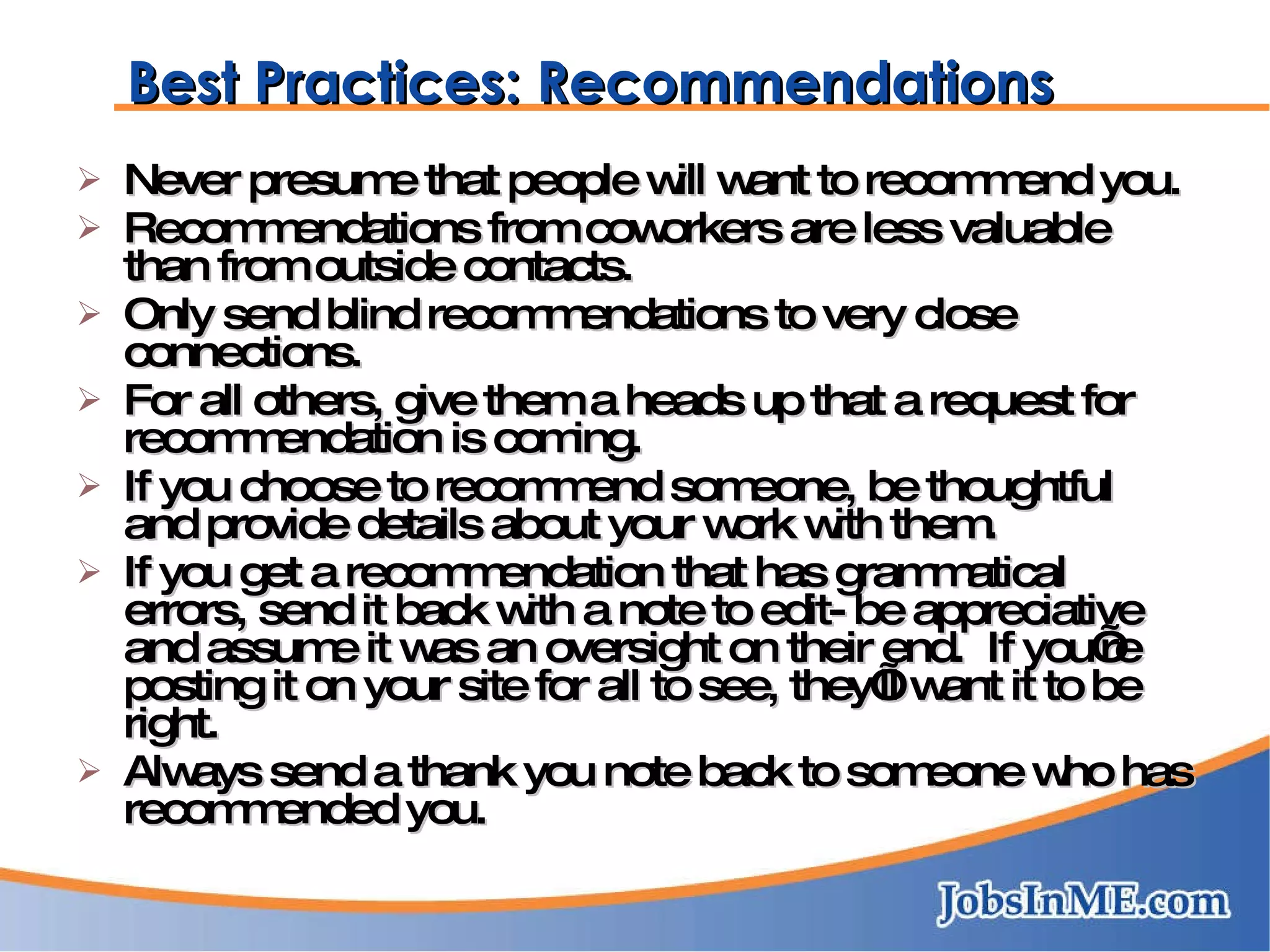 Best Practices: Recommendations Never presume that people will want to recommend you. Recommendations from coworkers are less valuable than from outside contacts. Only send blind recommendations to very close connections. For all others, give them a heads up that a request for recommendation is coming. If you choose to recommend someone, be thoughtful and provide details about your work with them. If you get a recommendation that has grammatical errors, send it back with a note to edit- be appreciative and assume it was an oversight on their end.  If you’re posting it on your site for all to see, they’ll want it to be right. Always send a thank you note back to someone who has recommended you. 