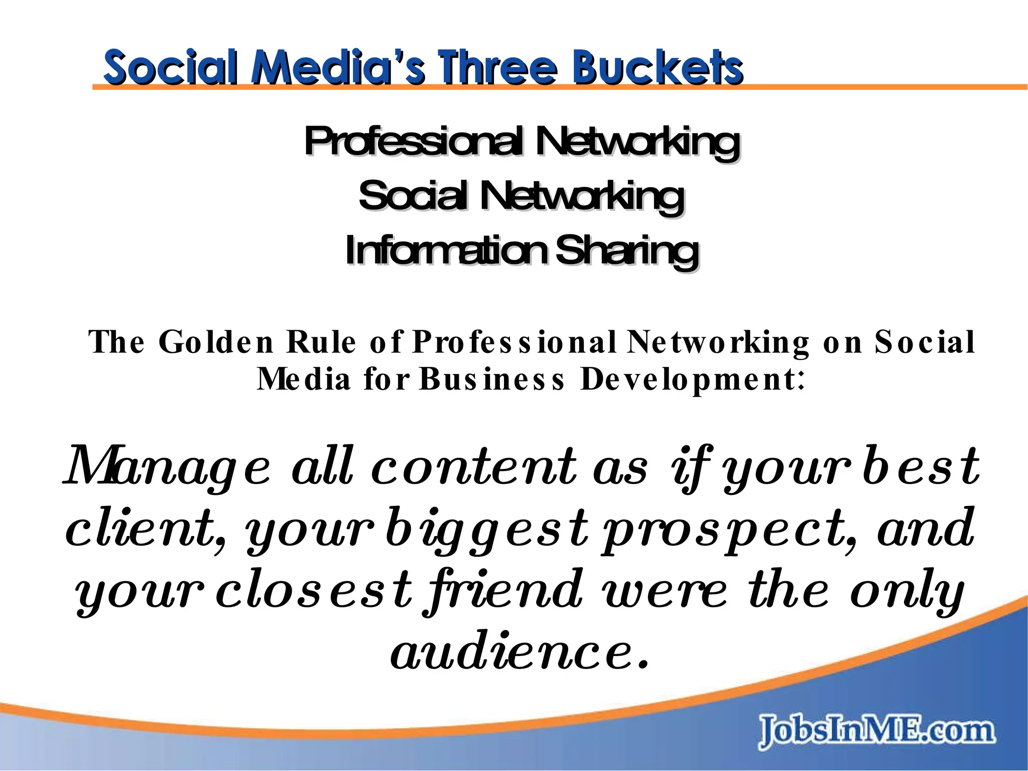 Social Media’s Three Buckets Professional Networking Social Networking Information Sharing The Golden Rule of Professional Networking on Social Media for Business Development: Manage all content as if your best client, your biggest prospect, and your closest friend were the only audience. 
