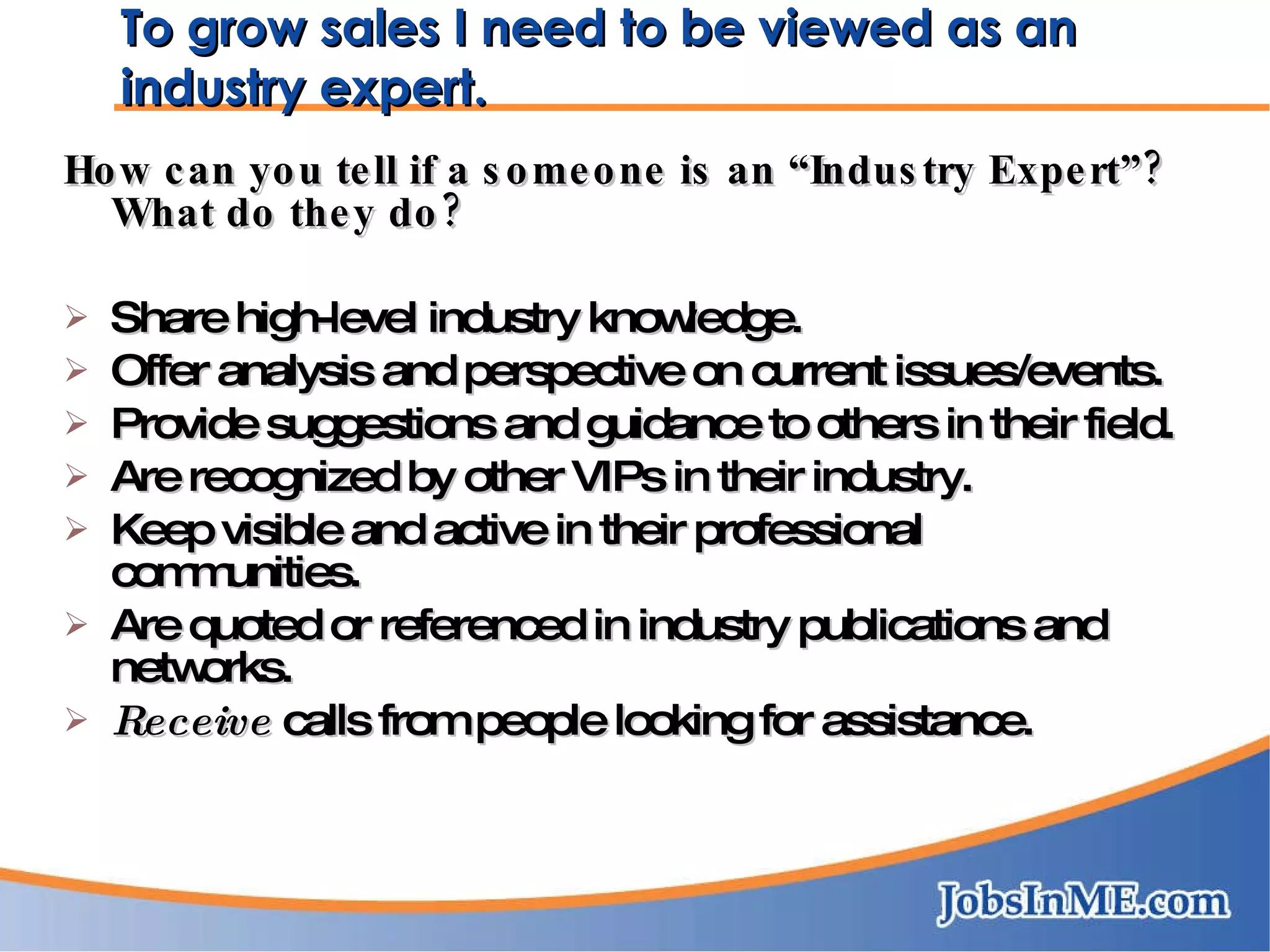 To grow sales I need to be viewed as an industry expert. How can you tell if a someone is an “Industry Expert”?  What do they do? Share high-level industry knowledge. Offer analysis and perspective on current issues/events. Provide suggestions and guidance to others in their field. Are recognized by other VIPs in their industry. Keep visible and active in their professional communities. Are quoted or referenced in industry publications and networks. Receive  calls from people looking for assistance. 