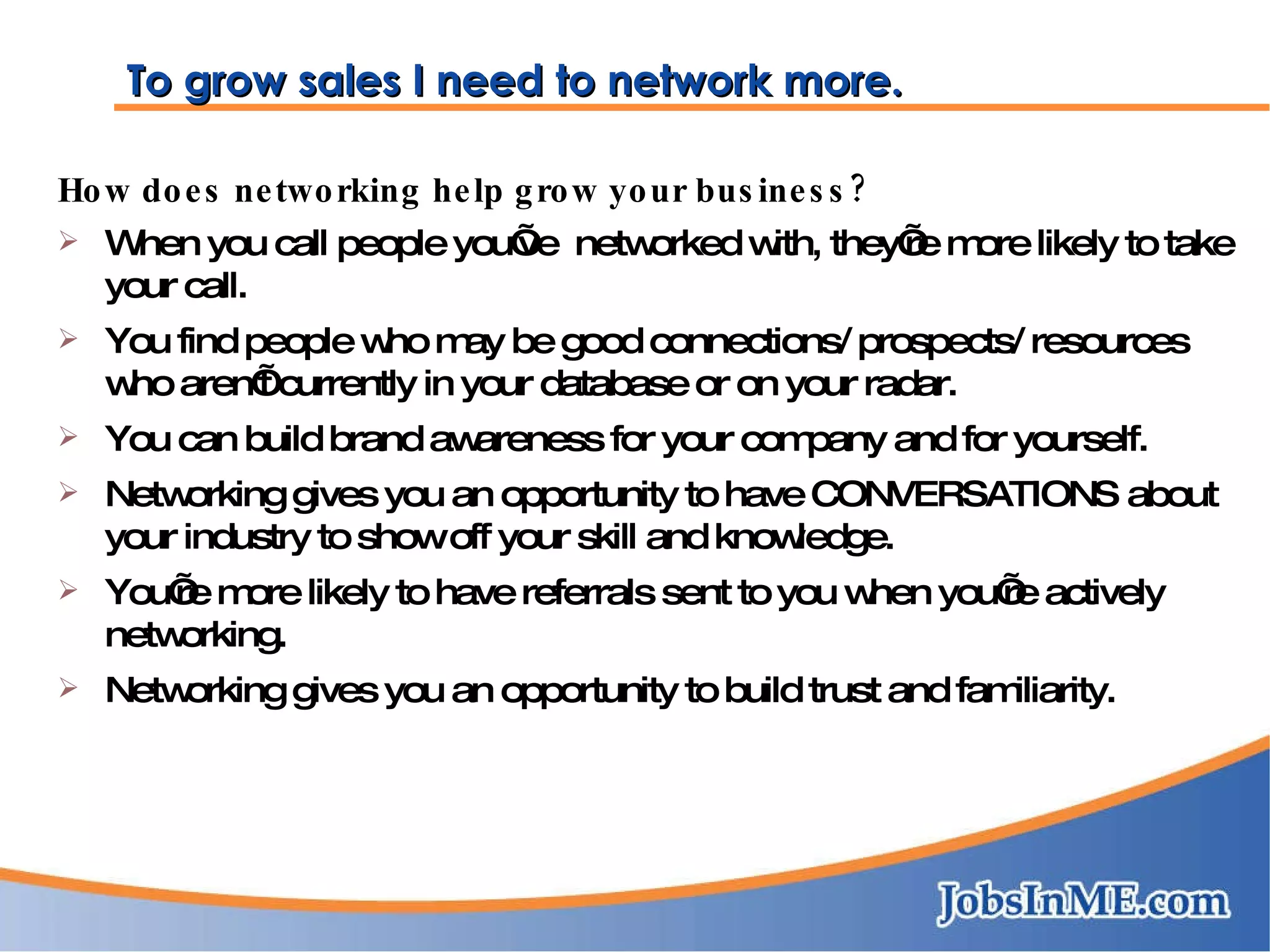 To grow sales I need to network more. How does networking help grow your business? When you call people you’ve  networked with, they’re more likely to take your call. You find people who may be good connections/ prospects/ resources who aren’t currently in your database or on your radar. You can build brand awareness for your company and for yourself. Networking gives you an opportunity to have CONVERSATIONS about your industry to show off your skill and knowledge. You’re more likely to have referrals sent to you when you’re actively networking. Networking gives you an opportunity to build trust and familiarity. 
