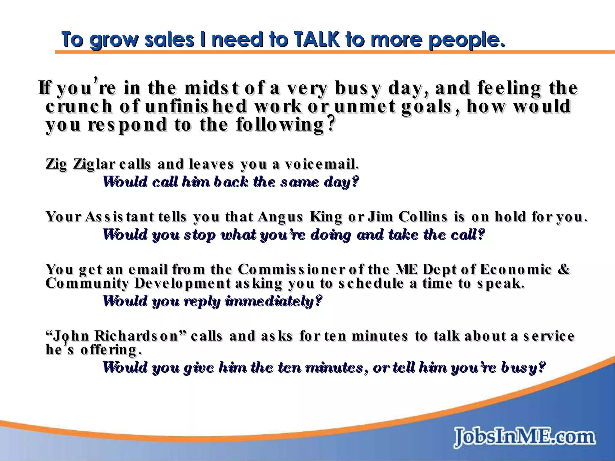 To grow sales I need to TALK to more people. If you’re in the midst of a very busy day, and feeling the crunch of unfinished work or unmet goals, how would you respond to the following? Zig Ziglar calls and leaves you a voicemail.  Would call him back the same day? Your Assistant tells you that Angus King or Jim Collins is on hold for you.  Would you stop what you’re doing and take the call? You get an email from the Commissioner of the ME Dept of Economic & Community Development asking you to schedule a time to speak.  Would you reply immediately? “ John Richardson” calls and asks for ten minutes to talk about a service he’s offering. Would you give him the ten minutes, or tell him you’re busy? 