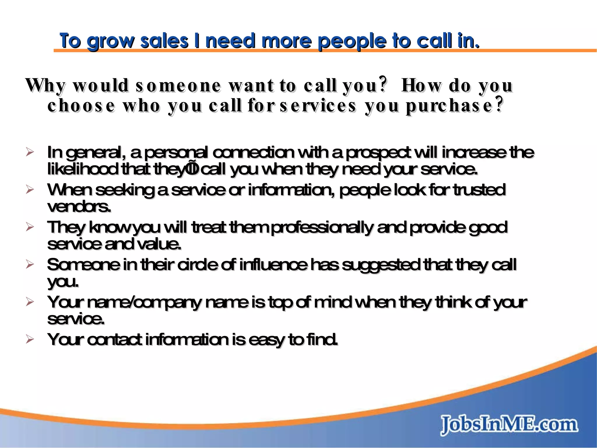 To grow sales I need more people to call in. Why would someone want to call you?  How do you choose who you call for services you purchase? In general, a personal connection with a prospect will increase the likelihood that they’ll call you when they need your service. When seeking a service or information, people look for trusted vendors. They know you will treat them professionally and provide good service and value. Someone in their circle of influence has suggested that they call you. Your name/company name is top of mind when they think of your service. Your contact information is easy to find. 