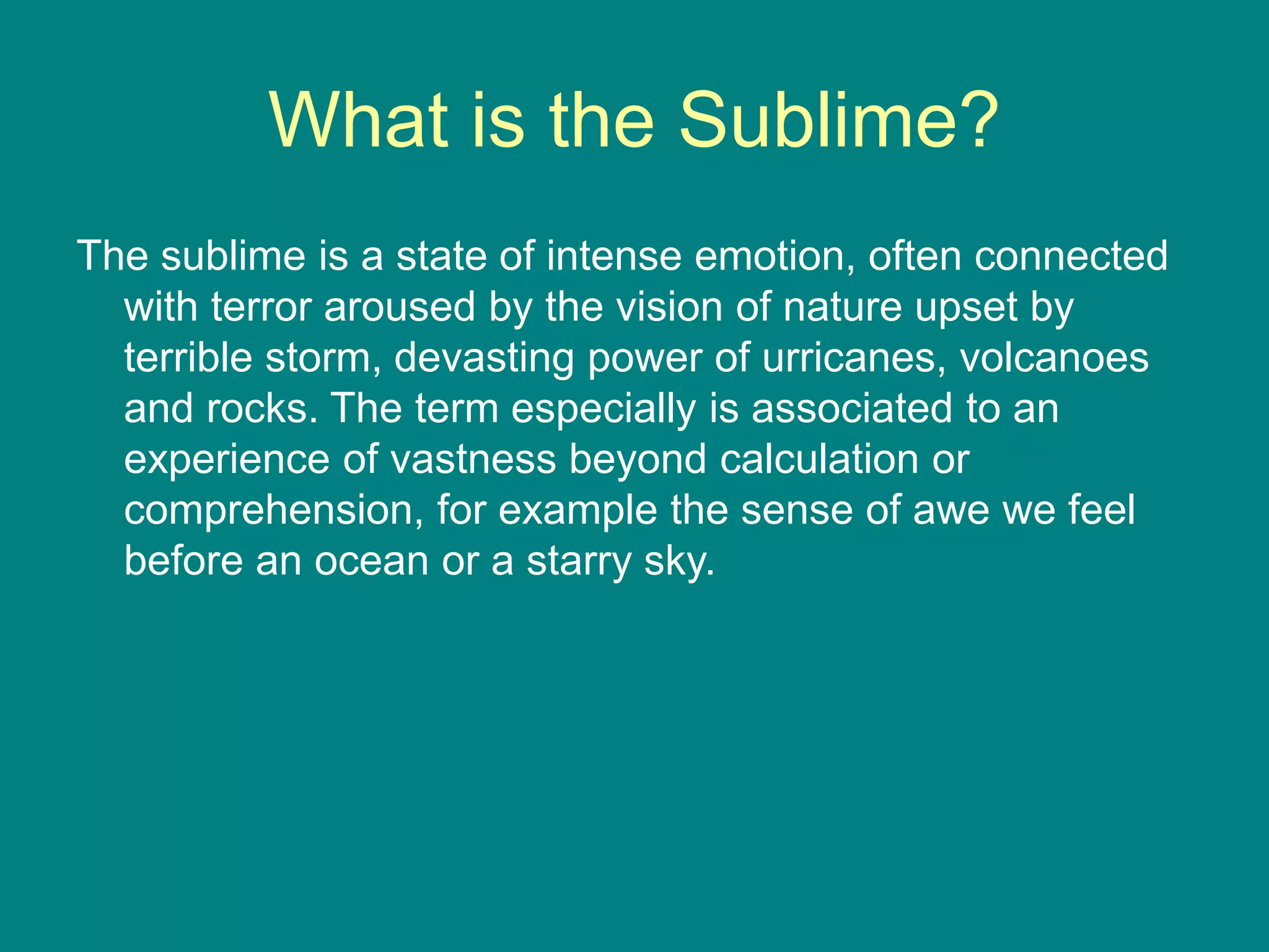 What is the Sublime?
The sublime is a state of intense emotion, often connected
with terror aroused by the vision of nature upset by
terrible storm, devasting power of urricanes, volcanoes
and rocks. The term especially is associated to an
experience of vastness beyond calculation or
comprehension, for example the sense of awe we feel
before an ocean or a starry sky.
 