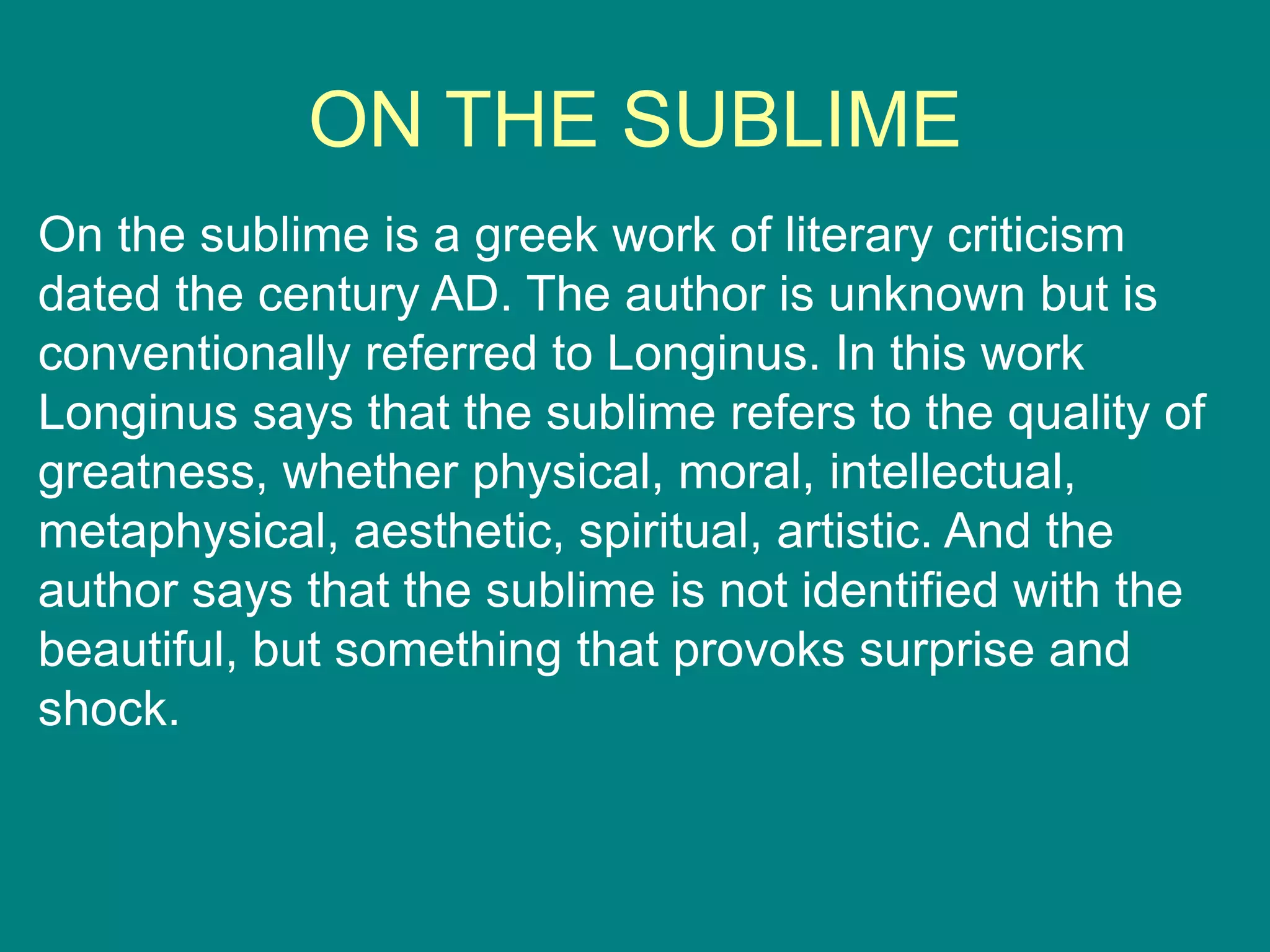 ON THE SUBLIME
On the sublime is a greek work of literary criticism
dated the century AD. The author is unknown but is
conventionally referred to Longinus. In this work
Longinus says that the sublime refers to the quality of
greatness, whether physical, moral, intellectual,
metaphysical, aesthetic, spiritual, artistic. And the
author says that the sublime is not identified with the
beautiful, but something that provoks surprise and
shock.
 