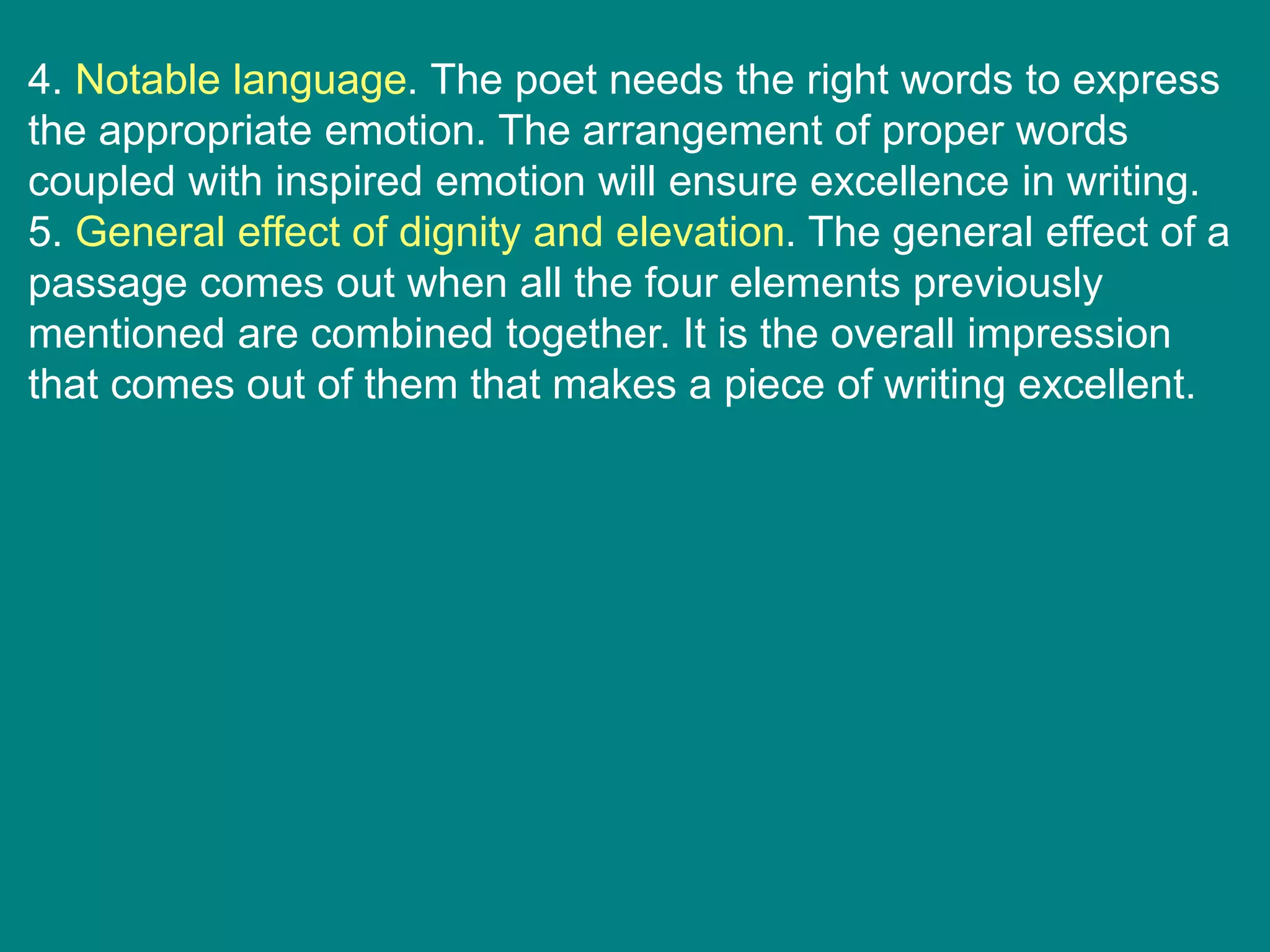 4. Notable language. The poet needs the right words to express
the appropriate emotion. The arrangement of proper words
coupled with inspired emotion will ensure excellence in writing.
5. General effect of dignity and elevation. The general effect of a
passage comes out when all the four elements previously
mentioned are combined together. It is the overall impression
that comes out of them that makes a piece of writing excellent.
 