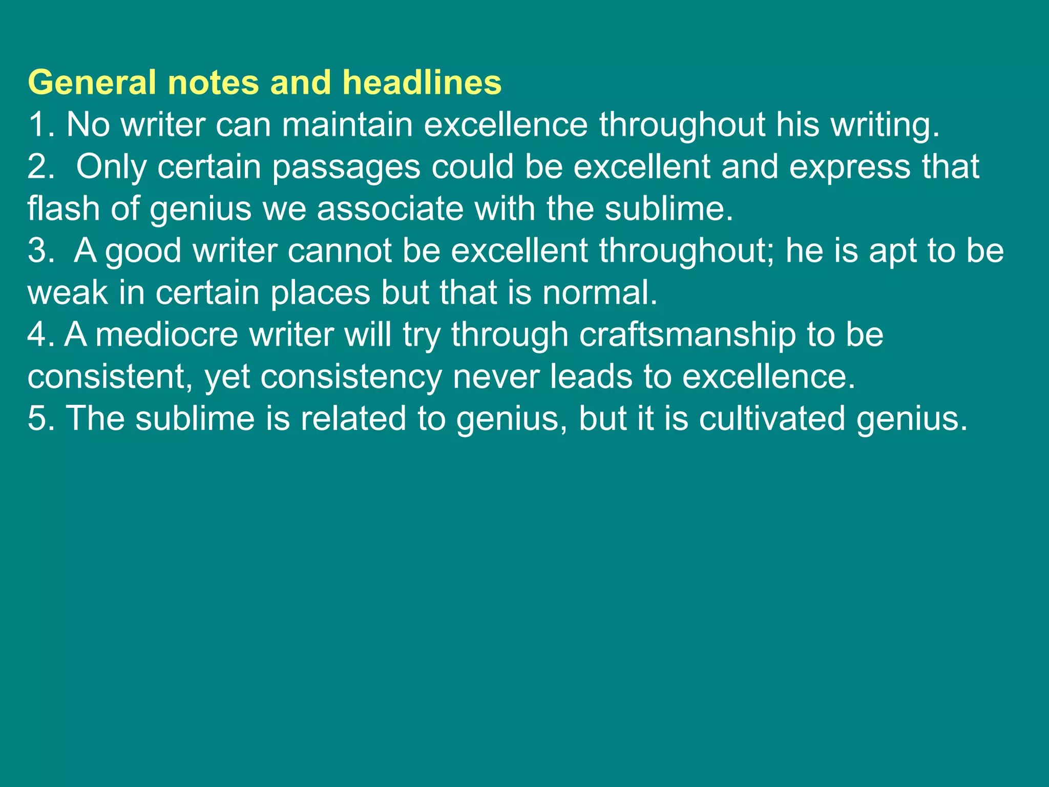 General notes and headlines
1. No writer can maintain excellence throughout his writing.
2. Only certain passages could be excellent and express that
flash of genius we associate with the sublime.
3. A good writer cannot be excellent throughout; he is apt to be
weak in certain places but that is normal.
4. A mediocre writer will try through craftsmanship to be
consistent, yet consistency never leads to excellence.
5. The sublime is related to genius, but it is cultivated genius.
 
