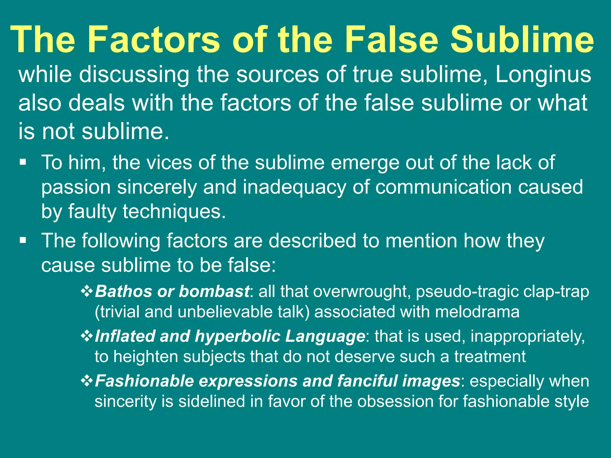 The Factors of the False Sublime
while discussing the sources of true sublime, Longinus
also deals with the factors of the false sublime or what
is not sublime.
 To him, the vices of the sublime emerge out of the lack of
passion sincerely and inadequacy of communication caused
by faulty techniques.
 The following factors are described to mention how they
cause sublime to be false:
Bathos or bombast: all that overwrought, pseudo-tragic clap-trap
(trivial and unbelievable talk) associated with melodrama
Inflated and hyperbolic Language: that is used, inappropriately,
to heighten subjects that do not deserve such a treatment
Fashionable expressions and fanciful images: especially when
sincerity is sidelined in favor of the obsession for fashionable style
 