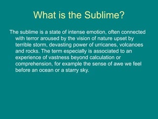 What is the Sublime?
The sublime is a state of intense emotion, often connected
with terror aroused by the vision of nature upset by
terrible storm, devasting power of urricanes, volcanoes
and rocks. The term especially is associated to an
experience of vastness beyond calculation or
comprehension, for example the sense of awe we feel
before an ocean or a starry sky.
 