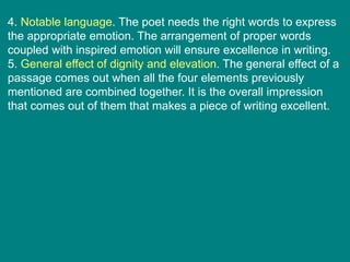 4. Notable language. The poet needs the right words to express
the appropriate emotion. The arrangement of proper words
coupled with inspired emotion will ensure excellence in writing.
5. General effect of dignity and elevation. The general effect of a
passage comes out when all the four elements previously
mentioned are combined together. It is the overall impression
that comes out of them that makes a piece of writing excellent.
 