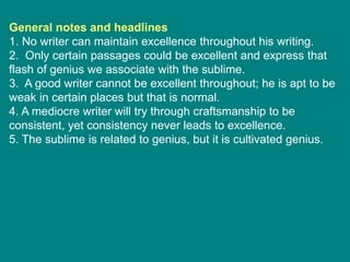 General notes and headlines
1. No writer can maintain excellence throughout his writing.
2. Only certain passages could be excellent and express that
flash of genius we associate with the sublime.
3. A good writer cannot be excellent throughout; he is apt to be
weak in certain places but that is normal.
4. A mediocre writer will try through craftsmanship to be
consistent, yet consistency never leads to excellence.
5. The sublime is related to genius, but it is cultivated genius.
 