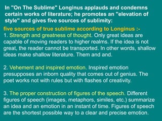 In "On The Sublime" Longinus applauds and condemns
certain works of literature; he promotes an "elevation of
style" and gives five sources of sublimity:
five sources of true sublime according to Longinus :-
1. Strength and greatness of thought. Only great ideas are
capable of moving readers to higher realms. If the idea is not
great, the reader cannot be transported. In other words, shallow
ideas make shallow literature. Them and and.
2. Vehement and inspired emotion. Inspired emotion
presupposes an inborn quality that comes out of genius. The
poet works not with rules but with flashes of creativity.
3. The proper construction of figures of the speech. Different
figures of speech (images, metaphors, similes, etc.) summarize
an idea and an emotion in an instant of time. Figures of speech
are the shortest possible way to a clear and precise emotion.
 