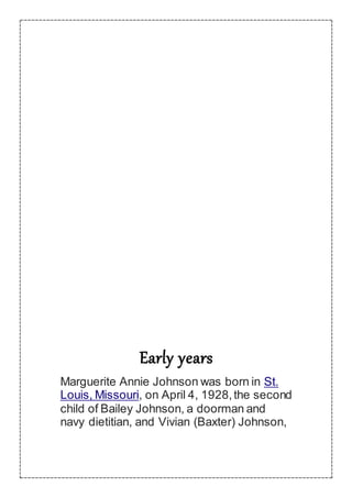 Early years
Marguerite Annie Johnson was born in St.
Louis, Missouri, on April 4, 1928,the second
child of Bailey Johnson, a doorman and
navy dietitian, and Vivian (Baxter) Johnson,
 