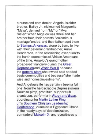 a nurse and card dealer. Angelou's older
brother, Bailey Jr., nicknamed Marguerite
"Maya", derived from "My" or "Mya
Sister".WhenAngelouwas three and her
brother four, their parents' "calamitous
marriage"ended,and their father sent them
to Stamps,Arkansas, alone by train, to live
with their paternal grandmother, Annie
Henderson. In "an astonishing exception"to
the harsh economics ofAfrican Americans
of the time, Angelou's grandmother
prosperedfinancially during the Great
Depressionand World War II because
the general store she owned sold needed
basic commodities and because "she made
wise and honest investments".
And Angelou's life has certainly been a full
one: from the hardscrabble Depressionera
South to pimp, prostitute, supperclub
chanteuse, performerin Porgy and Bess,
coordinator for Martin Luther King
Jr.'s Southern Christian Leadership
Conference,journalist in Egypt and Ghana
in the heady days of decolonization,
comrade of Malcolm X, and eyewitness to
 