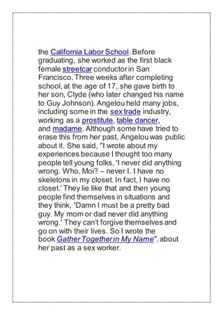 the California Labor School. Before
graduating, she worked as the first black
female streetcar conductorin San
Francisco.Three weeks after completing
school,at the age of 17, she gave birth to
her son, Clyde (who later changed his name
to Guy Johnson). Angelou held many jobs,
including some in the sex trade industry,
working as a prostitute, table dancer,
and madame. Although some have tried to
erase this from her past, Angelouwas public
about it. She said, "I wrote about my
experiences because I thought too many
people tell young folks, 'I never did anything
wrong. Who, Moi? – never I. I have no
skeletons in my closet.In fact, I have no
closet.' They lie like that and then young
people find themselves in situations and
they think, 'Damn I must be a pretty bad
guy. My mom or dad never did anything
wrong.' They can’t forgive themselves and
go on with their lives. So I wrote the
book GatherTogetherin My Name",about
her past as a sex worker.
 