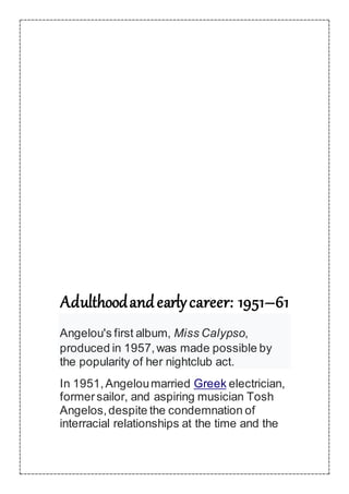 Adulthoodandearlycareer: 1951–61
Angelou's first album, Miss Calypso,
produced in 1957,was made possible by
the popularity of her nightclub act.
In 1951,Angeloumarried Greek electrician,
formersailor, and aspiring musician Tosh
Angelos,despite the condemnation of
interracial relationships at the time and the
 