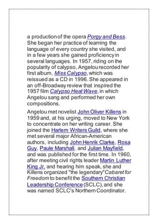 a productionof the opera Porgy and Bess.
She began her practice of learning the
language of every country she visited, and
in a few years she gained proficiencyin
several languages. In 1957,riding on the
popularity of calypso, Angelourecorded her
first album, Miss Calypso,which was
reissued as a CD in 1996.She appeared in
an off-Broadwayreview that inspired the
1957 film Calypso HeatWave,in which
Angelou sang and performed her own
compositions.
Angelou met novelist John Oliver Killens in
1959 and, at his urging, moved to New York
to concentrate on her writing career. She
joined the Harlem Writers Guild, where she
met several major African-American
authors, including John Henrik Clarke, Rosa
Guy, Paule Marshall, and Julian Mayfield,
and was published for the first time. In 1960,
after meeting civil rights leader Martin Luther
King Jr. and hearing him speak, she and
Killens organized "the legendary"Cabaretfor
Freedom to benefitthe Southern Christian
Leadership Conference(SCLC),and she
was named SCLC's NorthernCoordinator.
 