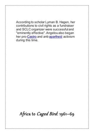 According to scholar Lyman B. Hagen, her
contributions to civil rights as a fundraiser
and SCLC organizer were successfuland
"eminently effective". Angeloualso began
her pro-Castro and anti-apartheid activism
during this time.
Africa to Caged Bird: 1961–69
 