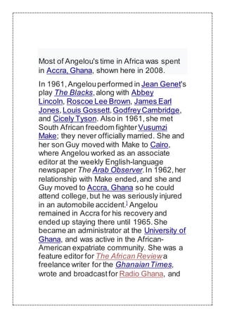 Most of Angelou's time in Africa was spent
in Accra, Ghana, shown here in 2008.
In 1961,Angelouperformed in Jean Genet's
play The Blacks,along with Abbey
Lincoln, Roscoe Lee Brown, James Earl
Jones,Louis Gossett,GodfreyCambridge,
and Cicely Tyson. Also in 1961,she met
South African freedom fighterVusumzi
Make; they never officially married. She and
her son Guy moved with Make to Cairo,
where Angelou worked as an associate
editor at the weekly English-language
newspaper The Arab Observer.In 1962,her
relationship with Make ended,and she and
Guy moved to Accra, Ghana so he could
attend college,but he was seriously injured
in an automobile accident.]
Angelou
remained in Accra for his recovery and
ended up staying there until 1965.She
became an administrator at the University of
Ghana, and was active in the African-
American expatriate community. She was a
feature editor for The African Reviewa
freelance writer for the GhanaianTimes,
wrote and broadcastfor Radio Ghana, and
 