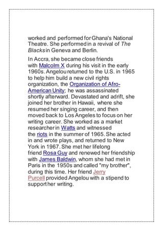 worked and performed forGhana's National
Theatre. She performedin a revival of The
Blacksin Geneva and Berlin.
In Accra, she became close friends
with Malcolm X during his visit in the early
1960s.Angeloureturned to the U.S. in 1965
to help him build a new civil rights
organization, the Organization of Afro-
American Unity; he was assassinated
shortly afterward. Devastated and adrift, she
joined her brother in Hawaii, where she
resumed her singing career, and then
moved back to Los Angeles to focus on her
writing career. She worked as a market
researcherin Watts and witnessed
the riots in the summer of 1965.She acted
in and wrote plays, and returned to New
York in 1967.She met her lifelong
friend Rosa Guy and renewed her friendship
with James Baldwin, whom she had met in
Paris in the 1950s and called "my brother",
during this time. Her friend Jerry
Purcell provided Angelou with a stipend to
supporther writing.
 