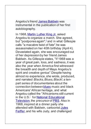Angelou's friend James Baldwin was
instrumental in the publication of her first
autobiography.
In 1968,Martin Luther King Jr. asked
Angelou to organize a march. She agreed,
but "postponesagain",]
and in what Gillespie
calls "a macabre twist of fate",he was
assassinated on her 40th birthday (April 4).
Devastated again, she was encouraged out
of her depressionby her friend James
Baldwin. As Gillespie states, "If 1968 was a
year of great pain, loss,and sadness,it was
also the year when America first witnessed
the breadth and depth of Maya Angelou's
spirit and creative genius".Despite having
almost no experience,she wrote, produced,
and narrated Blacks,Blues,Black!,a ten-
part series of documentaries about the
connection betweenblues music and black
Americans' African heritage, and what
Angelou called the "Africanisms still current
in the U.S."
for National Educational
Television,the precursorof PBS. Also in
1968,inspired at a dinner party she
attended with Baldwin, cartoonist Jules
Feiffer,and his wife Judy, and challenged
 