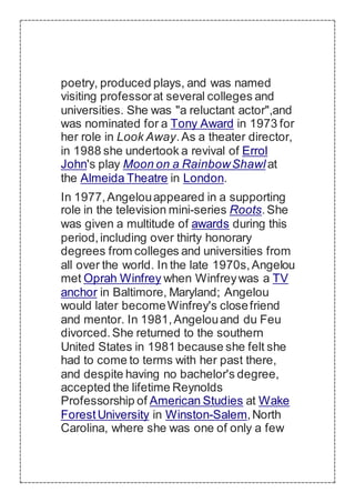 poetry, produced plays, and was named
visiting professorat several colleges and
universities. She was "a reluctant actor",and
was nominated for a Tony Award in 1973 for
her role in Look Away.As a theater director,
in 1988 she undertook a revival of Errol
John's play Moon on a RainbowShawl at
the Almeida Theatre in London.
In 1977,Angelouappeared in a supporting
role in the television mini-series Roots.She
was given a multitude of awards during this
period,including over thirty honorary
degrees from colleges and universities from
all over the world. In the late 1970s,Angelou
met Oprah Winfrey when Winfreywas a TV
anchor in Baltimore, Maryland; Angelou
would later becomeWinfrey's closefriend
and mentor. In 1981,Angelouand du Feu
divorced.She returned to the southern
United States in 1981 because she felt she
had to come to terms with her past there,
and despite having no bachelor's degree,
accepted the lifetime Reynolds
Professorship of American Studies at Wake
ForestUniversity in Winston-Salem,North
Carolina, where she was one of only a few
 