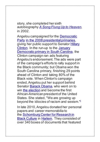 story, she completed hersixth
autobiography A Song Flung Up to Heaven,
in 2002.
Angelou campaigned for the Democratic
Party in the 2008 presidentialprimaries,
giving her public support to Senator Hillary
Clinton. In the run-up to the January
Democratic primary in South Carolina, the
Clinton campaign ran ads featuring
Angelou's endorsement.The ads were part
of the campaign's efforts to rally support in
the Black community; but Obama won the
South Carolina primary, finishing 29 points
ahead of Clinton and taking 80% of the
Black vote. When Clinton's campaign
ended,Angelou put her support behind
Senator Barack Obama, who went on to
win the election and become the first
African-Americanpresidentof the United
States. She stated, "We are growing up
beyond the idiocies of racism and sexism."[
In late 2010,Angelou donated her personal
papers and career memorabilia to
the Schomburg Center for Researchin
Black Culture in Harlem. They consisted of
over 340 boxes of documents that featured
 