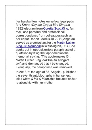 her handwritten notes on yellow legal pads
for I Know Why the Caged Bird Sings,a
1982 telegram from Coretta ScottKing, fan
mail, and personal and professional
correspondencefrom colleagues such as
her editor RobertLoomis.In 2011,Angelou
served as a consultant for the Martin Luther
King, Jr. Memorial in Washington, D.C. She
spoke out in oppositionto a paraphrase of a
quotation by King that appeared on the
memorial, saying, "The quote makes Dr.
Martin Luther King look like an arrogant
twit",and demanded that it be changed.
Eventually, the paraphrase was removed.
In 2013,at the age of 85, Angelou published
the seventh autobiography in her series,
titled Mom & Me & Mom,that focuses onher
relationship with her mother.
 