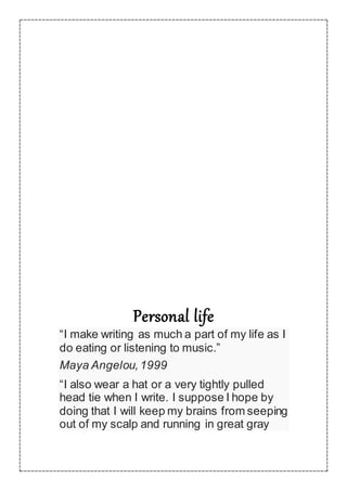 Personal life
“I make writing as much a part of my life as I
do eating or listening to music.”
Maya Angelou,1999
“I also wear a hat or a very tightly pulled
head tie when I write. I suppose I hope by
doing that I will keep my brains from seeping
out of my scalp and running in great gray
 