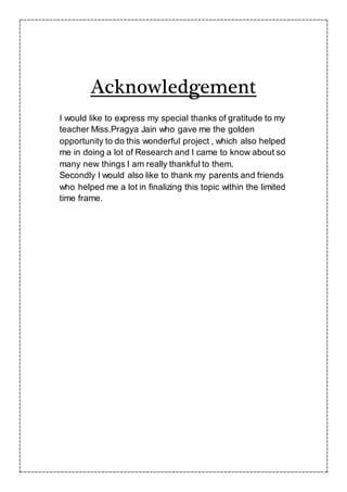 Acknowledgement
I would like to express my special thanks of gratitude to my
teacher Miss.Pragya Jain who gave me the golden
opportunity to do this wonderful project , which also helped
me in doing a lot of Research and I came to know about so
many new things I am really thankful to them.
Secondly I would also like to thank my parents and friends
who helped me a lot in finalizing this topic within the limited
time frame.
 