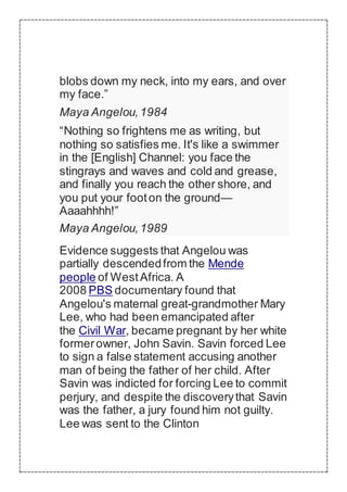 blobs down my neck, into my ears, and over
my face.”
Maya Angelou,1984
“Nothing so frightens me as writing, but
nothing so satisfies me. It's like a swimmer
in the [English] Channel: you face the
stingrays and waves and cold and grease,
and finally you reach the other shore, and
you put your footon the ground—
Aaaahhhh!”
Maya Angelou,1989
Evidence suggests that Angelou was
partially descendedfrom the Mende
people of WestAfrica. A
2008 PBS documentary found that
Angelou's maternal great-grandmother Mary
Lee, who had been emancipated after
the Civil War, became pregnant by her white
formerowner, John Savin. Savin forced Lee
to sign a false statement accusing another
man of being the father of her child. After
Savin was indicted for forcing Lee to commit
perjury, and despite the discoverythat Savin
was the father, a jury found him not guilty.
Lee was sent to the Clinton
 